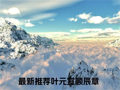 叶元宜顾辰章免费小说（叶元宜顾辰章）全本免费阅读-叶元宜顾辰章最新章节列表