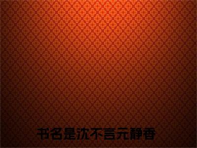 沈不言元静香（沈不言元静香）全文免费阅读无弹窗大结局_（沈不言元静香无弹窗）最新章节免费阅读_笔趣阁