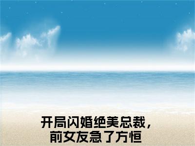 开局闪婚绝美总裁，前女友急了方恒全文+后续（开局闪婚绝美总裁，前女友急了方恒）全文免费阅读无弹窗大结局_（开局闪婚绝美总裁，前女友急了方恒全文+后续）开局闪婚绝美总裁，前女友急了方恒免费阅读无弹窗最新章节列表（开局闪婚绝美总裁，前女友急了方恒全文+后续）