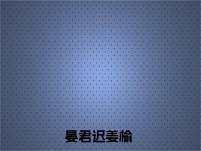 （晏君迟姜榆）全文免费阅读无弹窗大结局_晏君迟姜榆最新章节列表_笔趣阁（晏君迟姜榆）