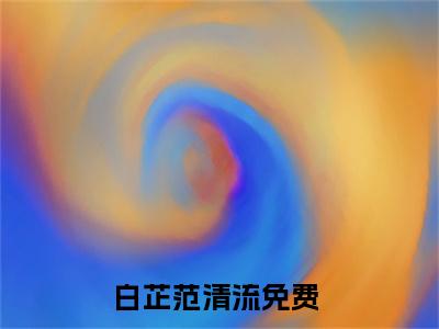 白芷范清流（白芷范清流)全文免费阅读无弹窗大结局_白芷范清流全文免费阅读_笔趣阁（白芷范清流）