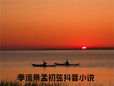 全网热搜（季流景孟初弦）是什么小说，季流景孟初弦免费阅读无弹窗