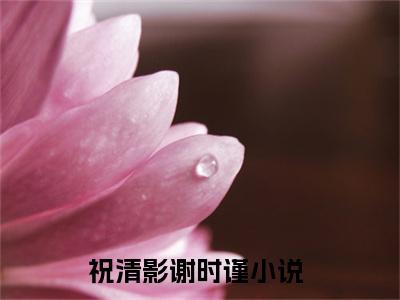 祝清影谢时谨（祝清影谢时谨）全文免费阅读无弹窗大结局_(祝清影谢时谨小说免费阅读)_笔趣阁