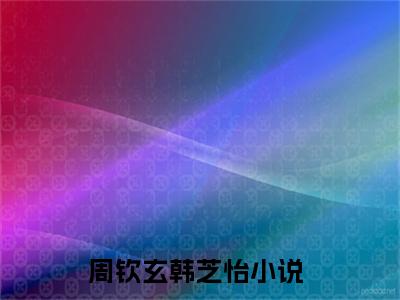 周钦玄韩芝怡全文免费在线阅读_（周钦玄韩芝怡全文免费阅读无弹窗大结局）周钦玄韩芝怡最新章节列表_笔趣阁