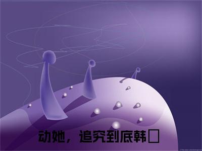 动她，追究到底韩玥全文免费在线阅读_（动她，追究到底韩玥全文免费阅读无弹窗大结局）动她，追究到底韩玥最新章节列表笔趣阁