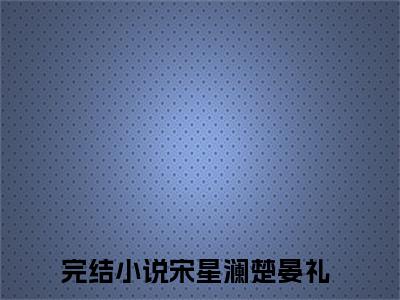 爆款小说（宋星澜楚晏礼）主角宋星澜楚晏礼全文在线完本阅读