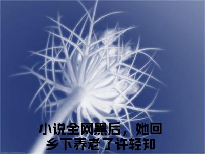 全网黑后，她回乡下养老了许轻知小说后续阅读无弹窗大结局_（全网黑后，她回乡下养老了许轻知阅读无弹窗）最新章节列表_笔趣阁（全网黑后，她回乡下养老了许轻知）