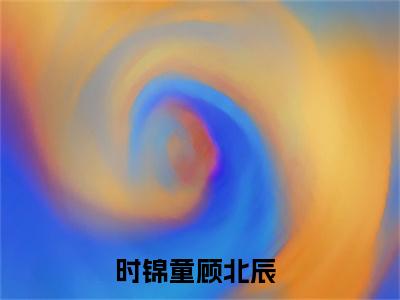 时锦童顾北辰（时锦童顾北辰）全文免费阅读无弹窗大结局-时锦童顾北辰最新章节列表-笔趣阁