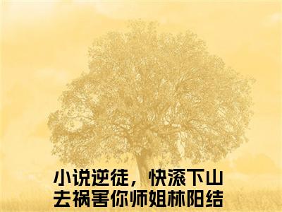 逆徒，快滚下山去祸害你师姐林阳小说（逆徒，快滚下山去祸害你师姐林阳）完整版阅读-逆徒，快滚下山去祸害你师姐林阳小说全文无删减版