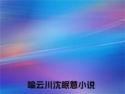 喻云川沈眠意（喻云川沈眠意）全文免费阅读最新章节大结局_喻云川沈眠意最新章节列表_笔趣阁