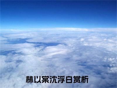 林以棠沈浮白免费阅读（林以棠沈浮白）全文免费阅读无弹窗大结局_林以棠沈浮白免费阅读最新章节列表