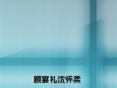 顾宴礼沈怀柔小说最后结局(顾宴礼沈怀柔)完结版免费阅读