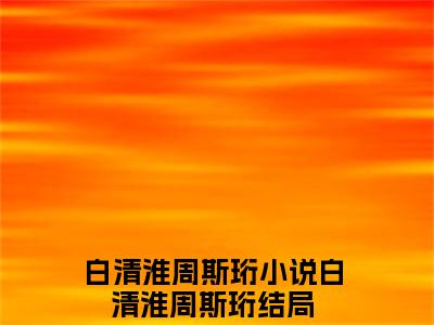 白清淮周斯珩全文免费阅读大结局_白清淮周斯珩已完结全集白清淮周斯珩大结局小说