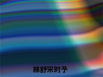 林舒宋时予（大结局小说全集完整版）林舒宋时予小说_林舒宋时予全文阅读笔趣阁