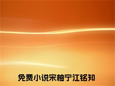 宋柚宁江铭知全文免费阅读-（宋柚宁江铭知）小说全文免费阅读正版无弹窗