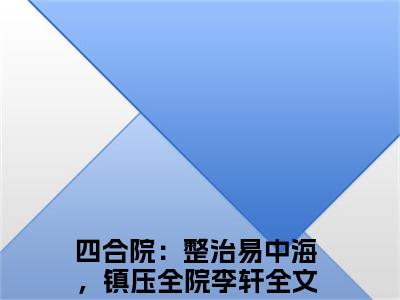 四合院：整治易中海，镇压全院李轩全文免费阅读_（四合院：整治易中海，镇压全院李轩免费阅读无弹窗）四合院：整治易中海，镇压全院李轩最新章节在线阅读笔趣阁