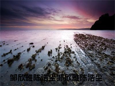 精选好书邹欣雅陈浩尘邹欣雅陈浩尘无弹窗免费阅读-（邹欣雅陈浩尘邹欣雅陈浩尘）完整版全文在线赏析