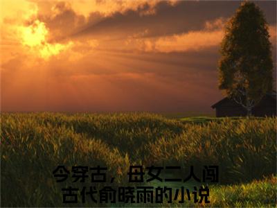 今穿古，母女二人闯古代俞晓雨(今穿古，母女二人闯古代俞晓雨)全文免费阅读无弹窗大结局_今穿古，母女二人闯古代俞晓雨章节列表