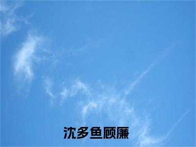 沈多鱼顾廉（沈多鱼顾廉免费小说）全文免费阅读无弹窗大结局_沈多鱼顾廉最新章节列表_笔趣阁（沈多鱼顾廉小说）