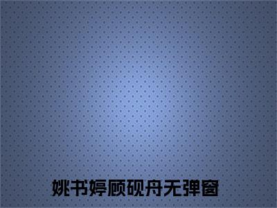 姚书婷顾砚舟全文免费阅读(姚书婷顾砚舟)全文免费阅读无弹窗大结局(姚书婷顾砚舟小说免费)最新章节列表 笔趣阁(姚书婷顾砚舟)