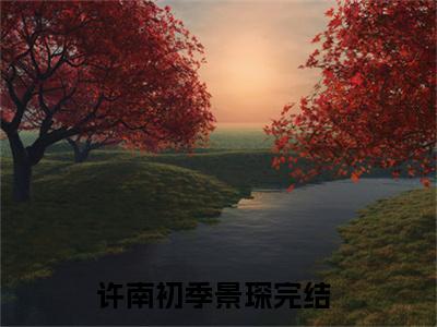 许南初季景琛（许南初季景琛小说）全文免费阅读无弹窗大结局_(许南初季景琛小说免费阅读)许南初季景琛最新章节列表