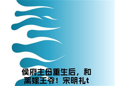 侯府主母重生后，和离嫁王爷！宋明礼（侯府主母重生后，和离嫁王爷！宋明礼）小说全文无广告阅读-侯府主母重生后，和离嫁王爷！宋明礼小说赏析