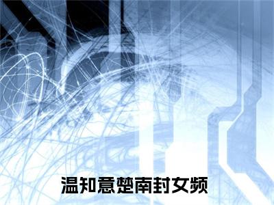 温知意楚南封(温知意楚南封)全文免费阅读无弹窗大结局_(温知意楚南封免费阅读全文大结局)最新章节列表_笔趣阁（温知意楚南封）