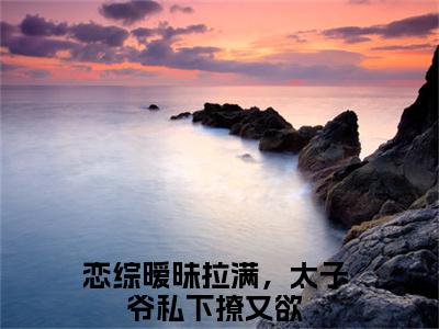 【全文】《恋综暧昧拉满，太子爷私下撩又欲》小说txt在线阅读_（恋综暧昧拉满，太子爷私下撩又欲全章节）-恋综暧昧拉满，太子爷私下撩又欲_姜知淮温肆在线阅读