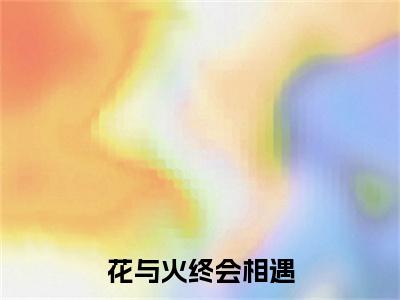 （热推新书）《花与火终会相遇》全文免费阅读最新章节大结局-白栀江燃无弹窗阅读