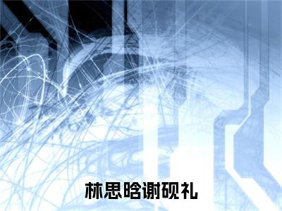 林思晗谢砚礼（谢砚礼林思晗）全文免费阅读无弹窗大结局_林思晗谢砚礼热门小说最新章节阅读