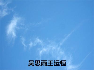 吴思雨王运恒（王运恒吴思雨）全文免费阅读无弹窗_吴思雨王运恒小说免费阅读_笔趣阁