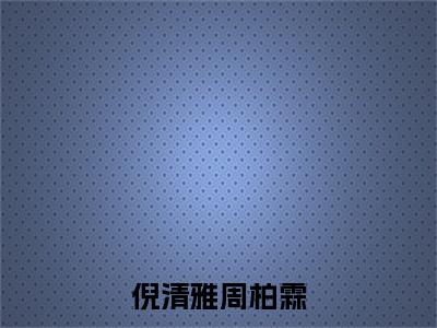 倪清雅周柏霖小说（周柏霖倪清雅）全文免费阅读无弹窗大结局_(周柏霖倪清雅)倪清雅周柏霖小说无弹窗精彩阅读_笔趣阁