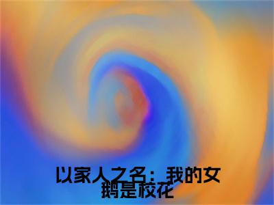 小说以家人之名：我的女鹅是校花（江小川韩玉）全文免费阅读-最火热门小说以家人之名：我的女鹅是校花最新章节更新