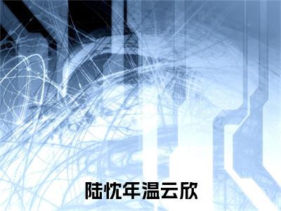 陆忱年温云欣（陆忱年温云欣）全文阅读完整版_陆忱年温云欣小说免费阅读大结局（陆忱年温云欣）