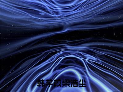 梁浩尘韩芊苡小说韩芊苡梁浩尘全章节阅读-主角为梁浩尘韩芊苡的小说叫什么韩芊苡梁浩尘