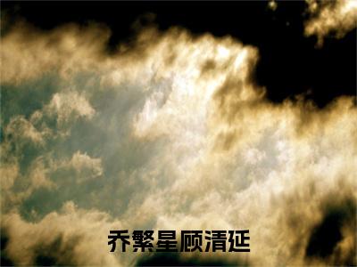 乔繁星顾清延（乔繁星顾清延）全文免费阅读大结局_乔繁星顾清延（乔繁星顾清延在线小说免费阅读）全文阅读大结局