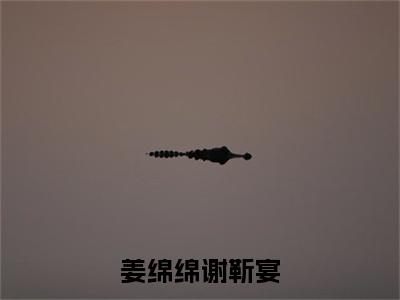 姜绵绵谢靳宴（姜绵绵谢靳宴）小说全文免费阅读_姜绵绵谢靳宴最新章节小说免费阅读_笔趣阁姜绵绵谢靳宴