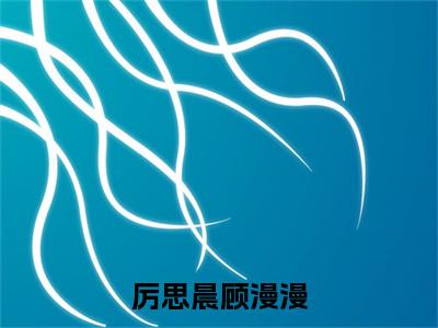 厉思晨顾漫漫顾漫漫厉思晨正版小说全文阅读顾漫漫厉思晨全文免费完整版