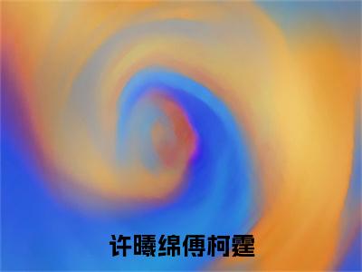 许曦绵傅柯霆（许曦绵傅柯霆全文免费阅读）_许曦绵傅柯霆小说最新章节免费阅读