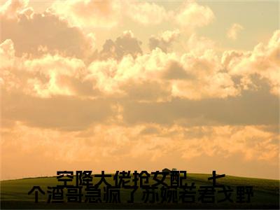 苏婉若君戈野（空降大佬抢女配，七个渣哥急疯了苏婉若君戈野）在线阅读小说全文无删减-空降大佬抢女配，七个渣哥急疯了苏婉若君戈野小说大结局