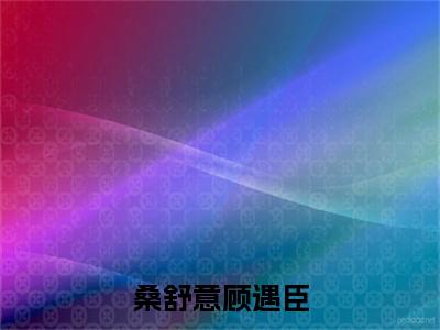 桑舒意顾遇臣（桑舒意顾遇臣）全文免费阅读无弹窗大结局_桑舒意顾遇臣（桑舒意顾遇臣）免费在线阅读最新章节列表笔趣阁