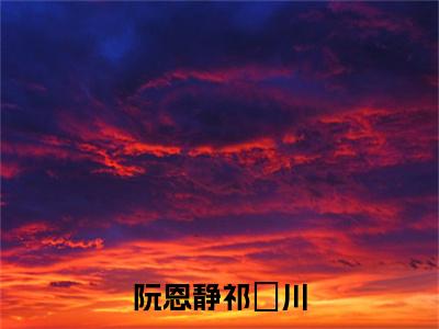 阮恩静祁璟川（祁璟川阮恩静）免费阅读完整版-（阮恩静祁璟川小说）祁璟川阮恩静全文大结局已完结