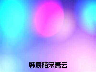 韩宸陌宋萧云宋萧云韩宸陌全文免费阅读_韩宸陌宋萧云无弹窗最新章节