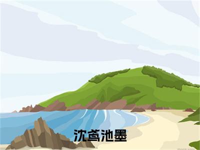 沈鸢池墨（池墨沈鸢）全文免费阅读无弹窗大结局_（池墨沈鸢在线阅读）最新章节列表笔趣阁（池墨沈鸢）