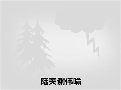 陆芙谢伟喻（陆芙谢伟喻）全文免费阅读无弹窗大结局_（陆芙谢伟喻）陆芙谢伟喻全文免费完结版阅读