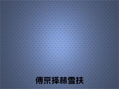 傅京择林雪扶（林雪扶傅京择）全文免费阅读_傅京择林雪扶（林雪扶傅京择）最新章节小说免费阅读