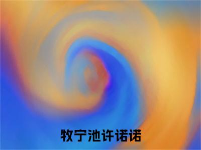 牧宁池许诺诺小说（牧宁池许诺诺）热推新书_牧宁池许诺诺最新章节在线阅读_笔趣阁