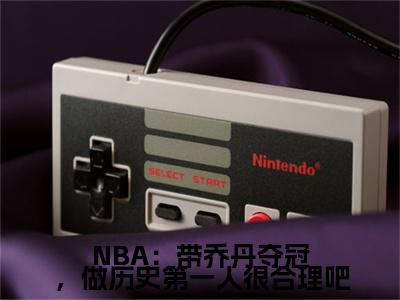 林嘉豪全文免费（NBA：带乔丹夺冠，做历史第一人很合理吧）全集小说完整版大结局-林嘉豪全文阅读无弹窗