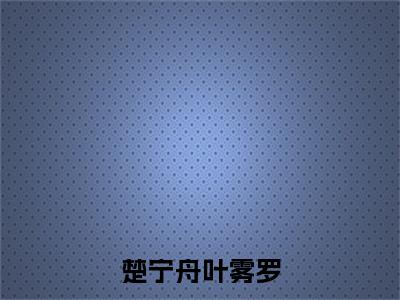 楚宁舟叶雾罗（叶雾罗楚宁舟）全文免费阅读无弹窗_楚宁舟叶雾罗（叶雾罗楚宁舟小说完整版）最新章节列表