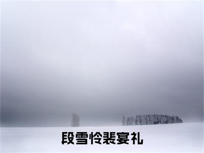 段雪怜裴宴礼（段雪怜裴宴礼）小说全文免费阅读_段雪怜裴宴礼最新章节小说免费阅读_笔趣阁段雪怜裴宴礼